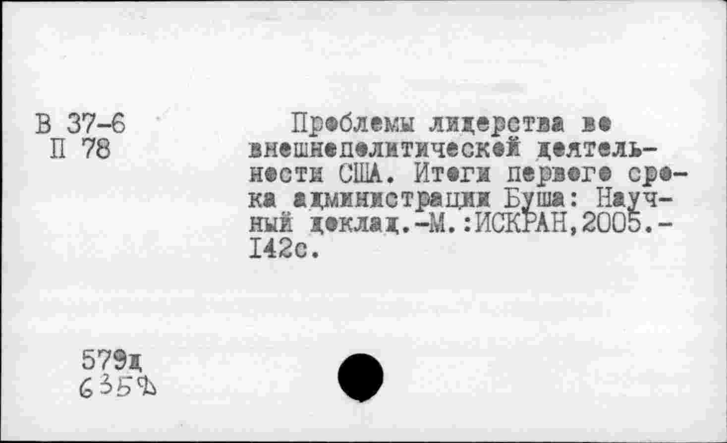 ﻿В 37-6
П 78
Проблемы лидерства в« внешнвделитическФЙ деятель-нвсти США. Итвги дервег© ср®-ка адмжнжетрациж Буша: Научный декла д.-М.:ИСКРАН,2005.-142с.
579д